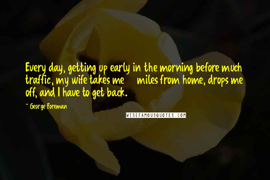 George Foreman Quotes: Every day, getting up early in the morning before much traffic, my wife takes me 10 miles from home, drops me off, and I have to get back.