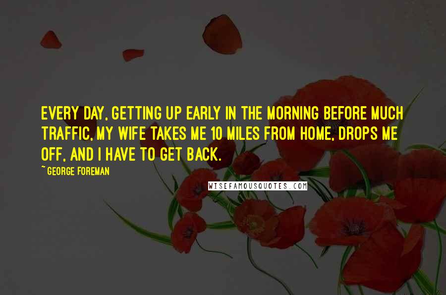 George Foreman Quotes: Every day, getting up early in the morning before much traffic, my wife takes me 10 miles from home, drops me off, and I have to get back.