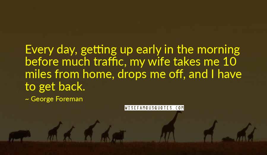 George Foreman Quotes: Every day, getting up early in the morning before much traffic, my wife takes me 10 miles from home, drops me off, and I have to get back.