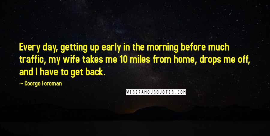 George Foreman Quotes: Every day, getting up early in the morning before much traffic, my wife takes me 10 miles from home, drops me off, and I have to get back.