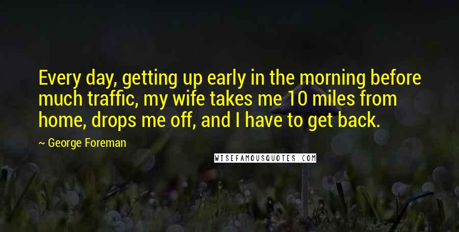 George Foreman Quotes: Every day, getting up early in the morning before much traffic, my wife takes me 10 miles from home, drops me off, and I have to get back.