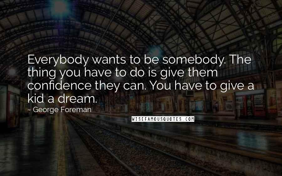 George Foreman Quotes: Everybody wants to be somebody. The thing you have to do is give them confidence they can. You have to give a kid a dream.