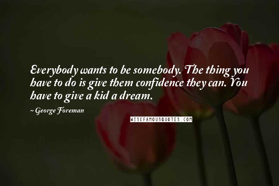 George Foreman Quotes: Everybody wants to be somebody. The thing you have to do is give them confidence they can. You have to give a kid a dream.