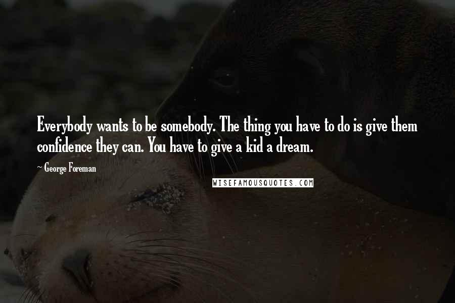 George Foreman Quotes: Everybody wants to be somebody. The thing you have to do is give them confidence they can. You have to give a kid a dream.