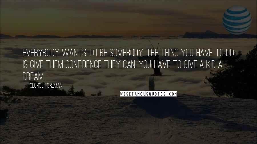 George Foreman Quotes: Everybody wants to be somebody. The thing you have to do is give them confidence they can. You have to give a kid a dream.