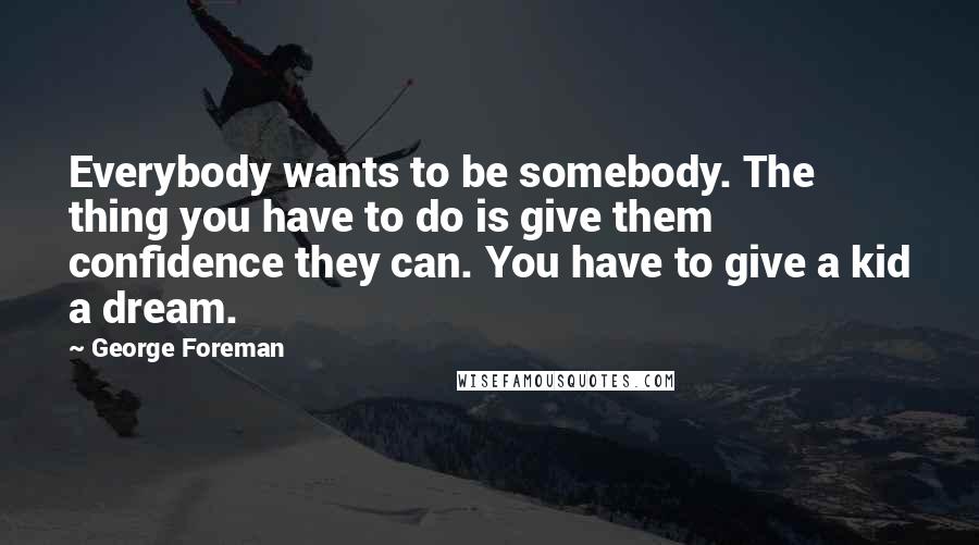 George Foreman Quotes: Everybody wants to be somebody. The thing you have to do is give them confidence they can. You have to give a kid a dream.