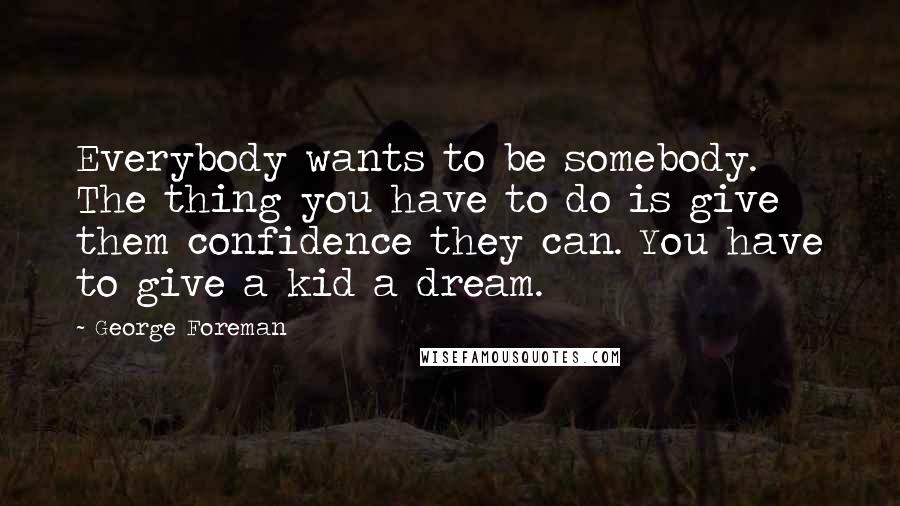 George Foreman Quotes: Everybody wants to be somebody. The thing you have to do is give them confidence they can. You have to give a kid a dream.