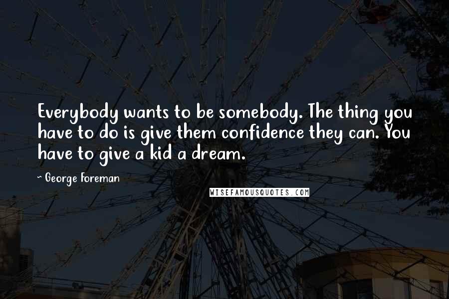 George Foreman Quotes: Everybody wants to be somebody. The thing you have to do is give them confidence they can. You have to give a kid a dream.