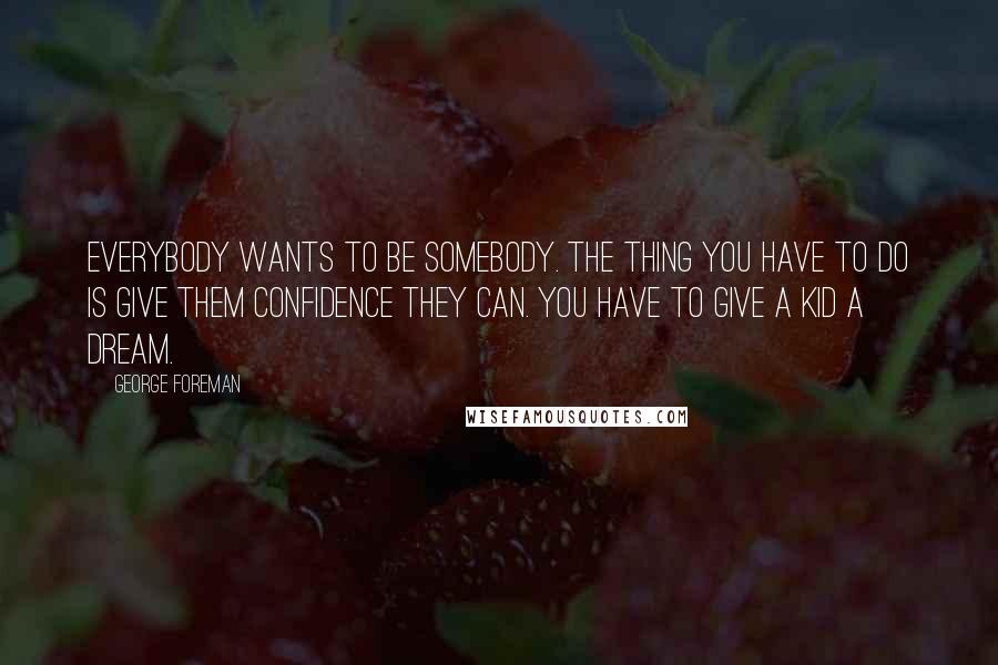 George Foreman Quotes: Everybody wants to be somebody. The thing you have to do is give them confidence they can. You have to give a kid a dream.