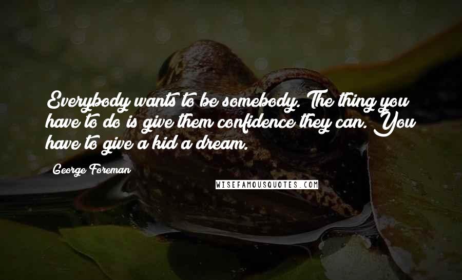 George Foreman Quotes: Everybody wants to be somebody. The thing you have to do is give them confidence they can. You have to give a kid a dream.