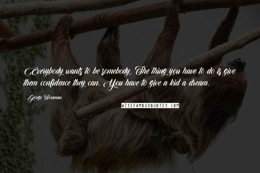 George Foreman Quotes: Everybody wants to be somebody. The thing you have to do is give them confidence they can. You have to give a kid a dream.