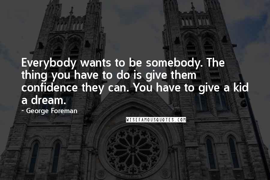 George Foreman Quotes: Everybody wants to be somebody. The thing you have to do is give them confidence they can. You have to give a kid a dream.