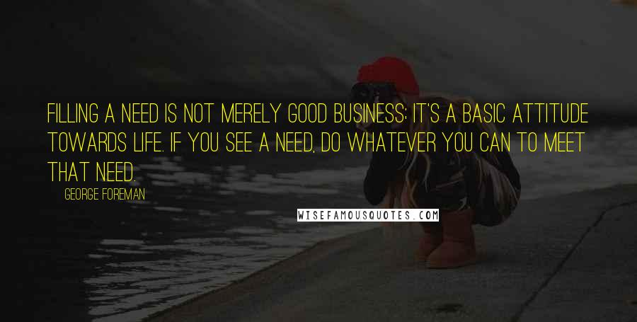 George Foreman Quotes: Filling a need is not merely good business; it's a basic attitude towards life. If you see a need, do whatever you can to meet that need.