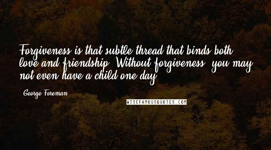 George Foreman Quotes: Forgiveness is that subtle thread that binds both love and friendship. Without forgiveness, you may not even have a child one day.