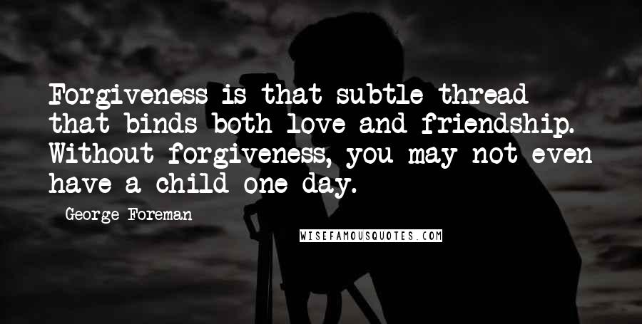 George Foreman Quotes: Forgiveness is that subtle thread that binds both love and friendship. Without forgiveness, you may not even have a child one day.