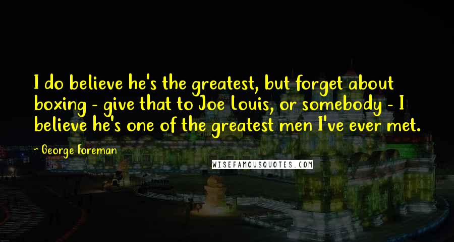 George Foreman Quotes: I do believe he's the greatest, but forget about boxing - give that to Joe Louis, or somebody - I believe he's one of the greatest men I've ever met.