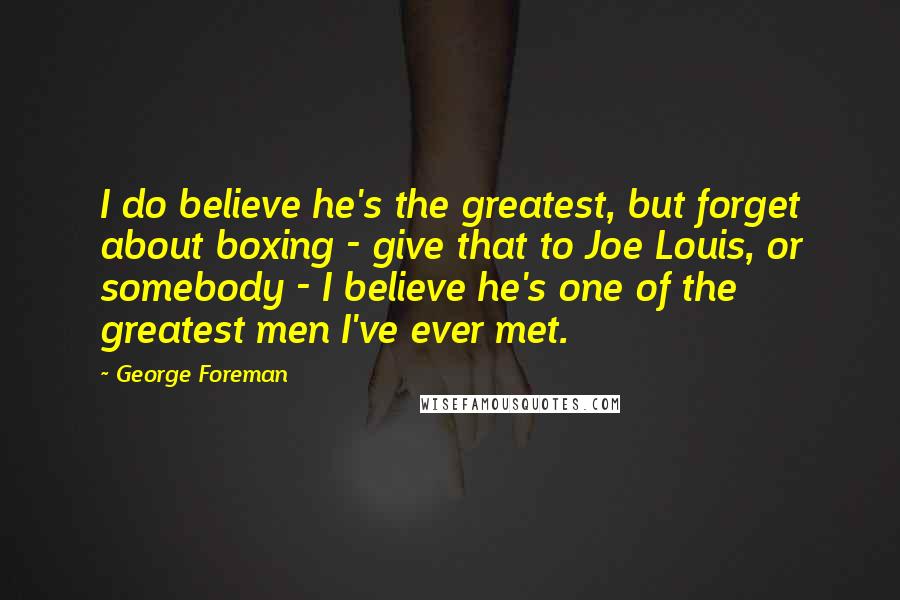 George Foreman Quotes: I do believe he's the greatest, but forget about boxing - give that to Joe Louis, or somebody - I believe he's one of the greatest men I've ever met.