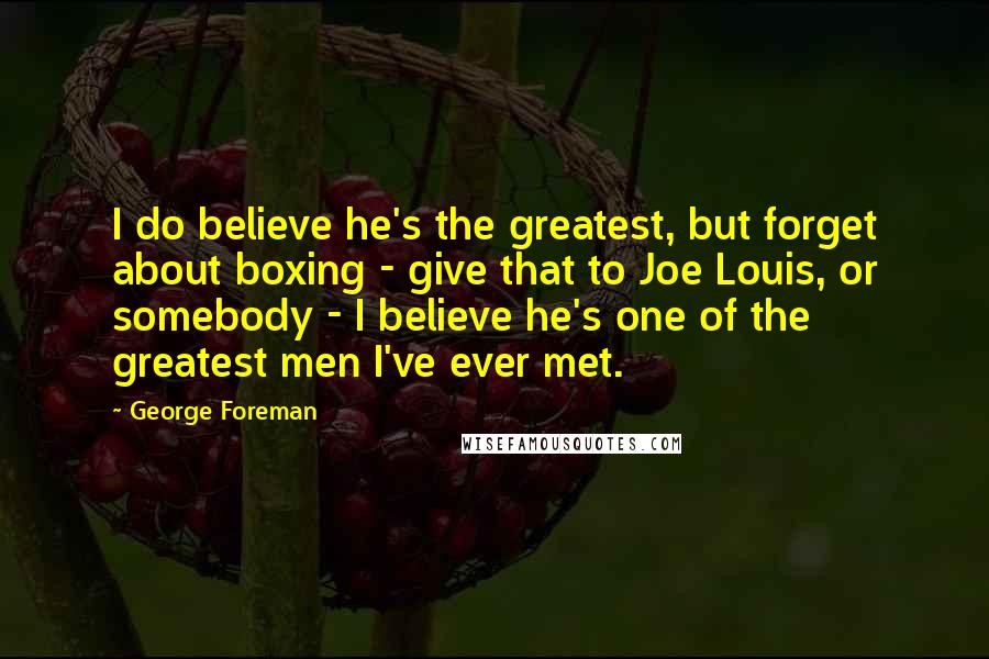 George Foreman Quotes: I do believe he's the greatest, but forget about boxing - give that to Joe Louis, or somebody - I believe he's one of the greatest men I've ever met.