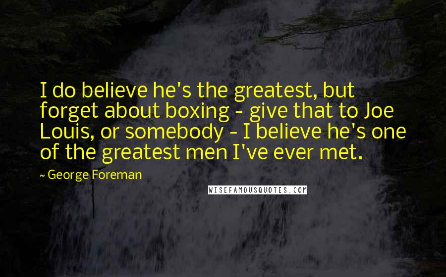 George Foreman Quotes: I do believe he's the greatest, but forget about boxing - give that to Joe Louis, or somebody - I believe he's one of the greatest men I've ever met.