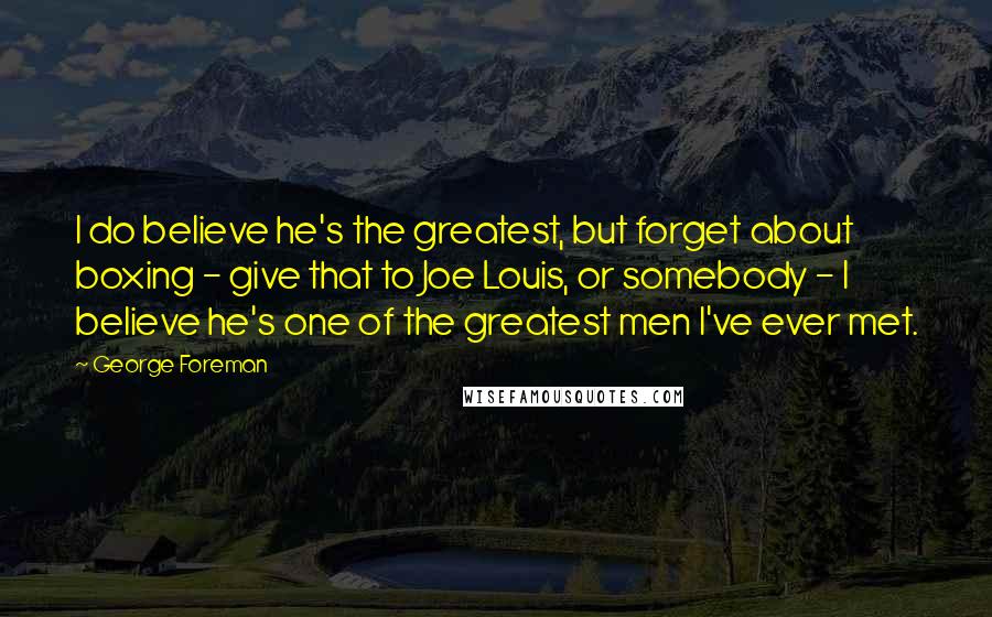 George Foreman Quotes: I do believe he's the greatest, but forget about boxing - give that to Joe Louis, or somebody - I believe he's one of the greatest men I've ever met.