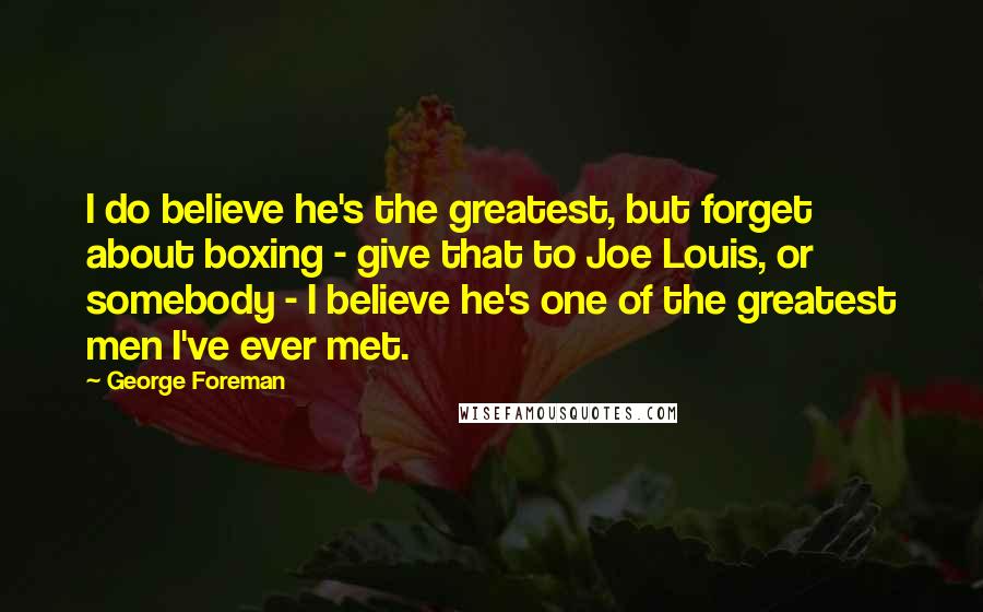 George Foreman Quotes: I do believe he's the greatest, but forget about boxing - give that to Joe Louis, or somebody - I believe he's one of the greatest men I've ever met.