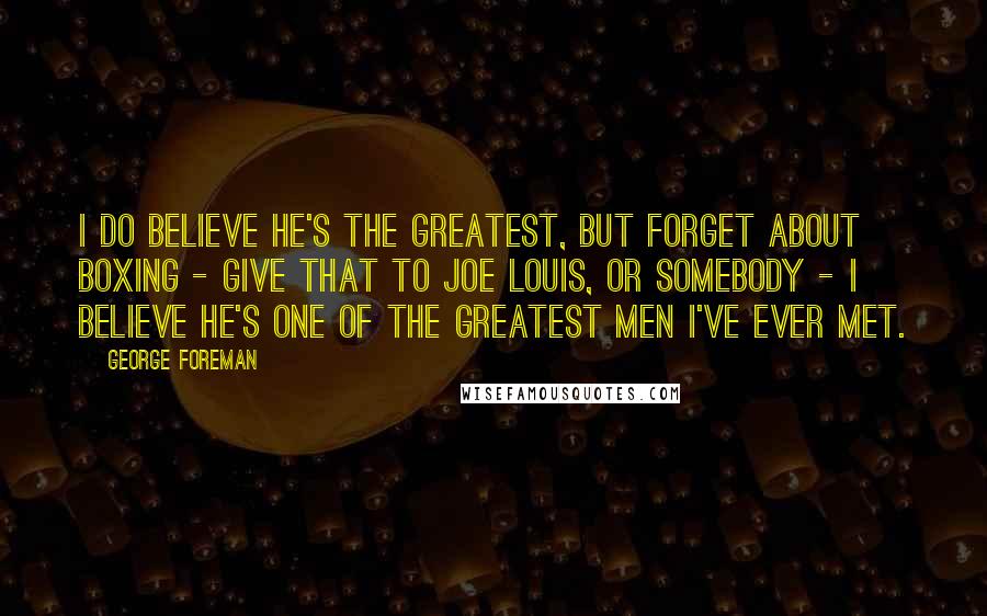 George Foreman Quotes: I do believe he's the greatest, but forget about boxing - give that to Joe Louis, or somebody - I believe he's one of the greatest men I've ever met.