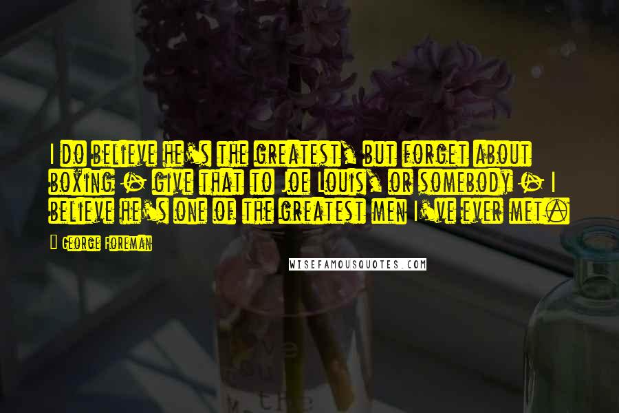 George Foreman Quotes: I do believe he's the greatest, but forget about boxing - give that to Joe Louis, or somebody - I believe he's one of the greatest men I've ever met.
