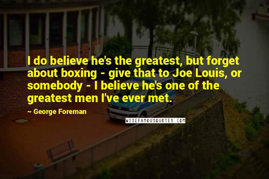 George Foreman Quotes: I do believe he's the greatest, but forget about boxing - give that to Joe Louis, or somebody - I believe he's one of the greatest men I've ever met.