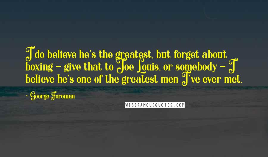 George Foreman Quotes: I do believe he's the greatest, but forget about boxing - give that to Joe Louis, or somebody - I believe he's one of the greatest men I've ever met.