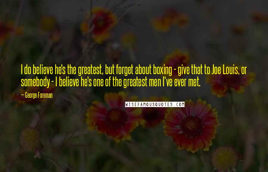 George Foreman Quotes: I do believe he's the greatest, but forget about boxing - give that to Joe Louis, or somebody - I believe he's one of the greatest men I've ever met.