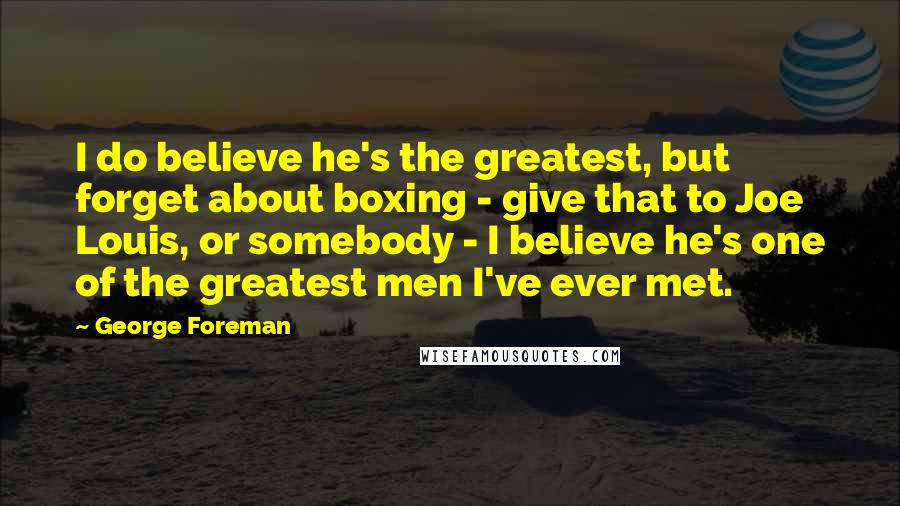 George Foreman Quotes: I do believe he's the greatest, but forget about boxing - give that to Joe Louis, or somebody - I believe he's one of the greatest men I've ever met.