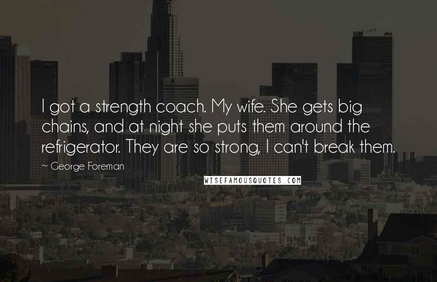 George Foreman Quotes: I got a strength coach. My wife. She gets big chains, and at night she puts them around the refrigerator. They are so strong, I can't break them.