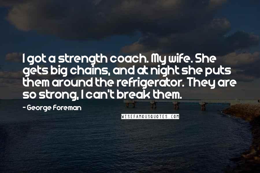 George Foreman Quotes: I got a strength coach. My wife. She gets big chains, and at night she puts them around the refrigerator. They are so strong, I can't break them.