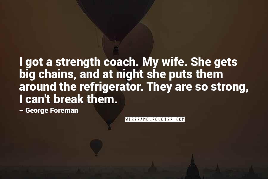 George Foreman Quotes: I got a strength coach. My wife. She gets big chains, and at night she puts them around the refrigerator. They are so strong, I can't break them.
