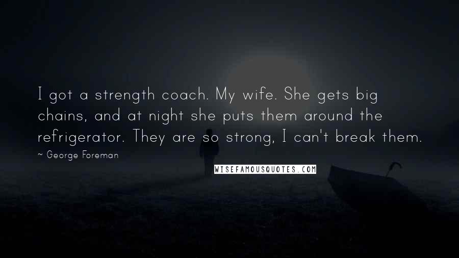 George Foreman Quotes: I got a strength coach. My wife. She gets big chains, and at night she puts them around the refrigerator. They are so strong, I can't break them.