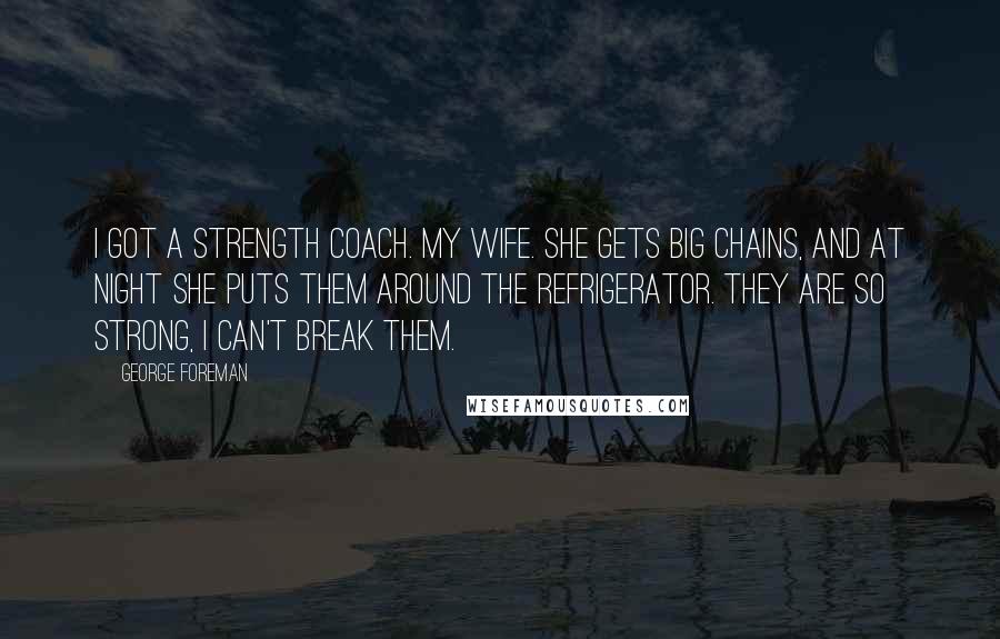 George Foreman Quotes: I got a strength coach. My wife. She gets big chains, and at night she puts them around the refrigerator. They are so strong, I can't break them.