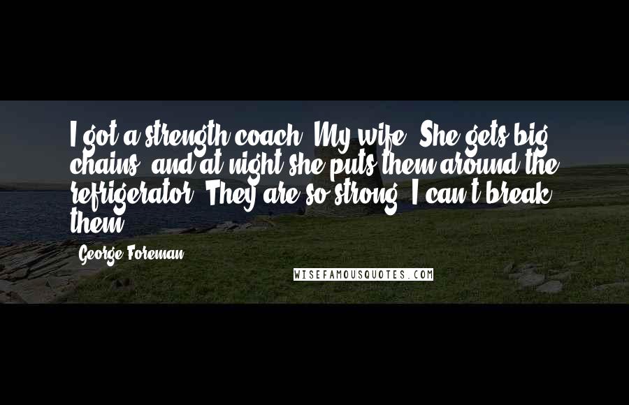 George Foreman Quotes: I got a strength coach. My wife. She gets big chains, and at night she puts them around the refrigerator. They are so strong, I can't break them.