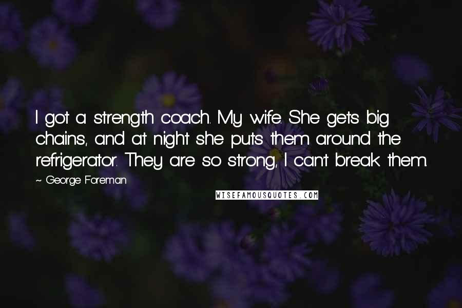 George Foreman Quotes: I got a strength coach. My wife. She gets big chains, and at night she puts them around the refrigerator. They are so strong, I can't break them.