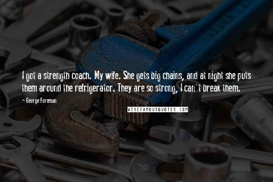George Foreman Quotes: I got a strength coach. My wife. She gets big chains, and at night she puts them around the refrigerator. They are so strong, I can't break them.