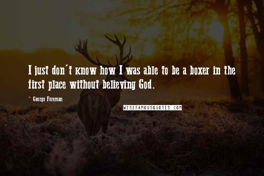 George Foreman Quotes: I just don't know how I was able to be a boxer in the first place without believing God.