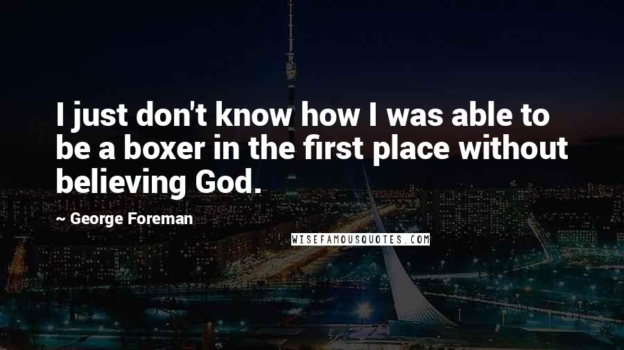 George Foreman Quotes: I just don't know how I was able to be a boxer in the first place without believing God.