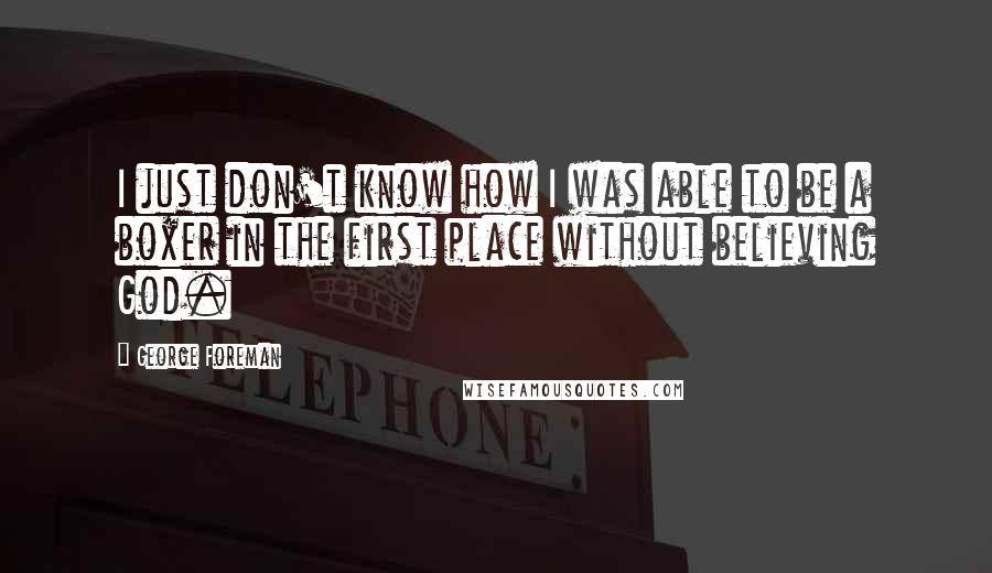 George Foreman Quotes: I just don't know how I was able to be a boxer in the first place without believing God.