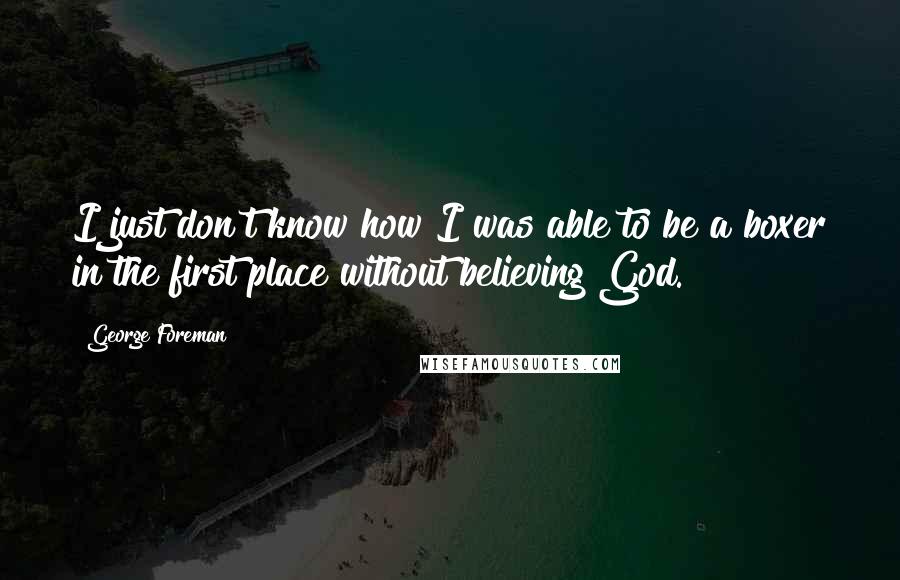 George Foreman Quotes: I just don't know how I was able to be a boxer in the first place without believing God.