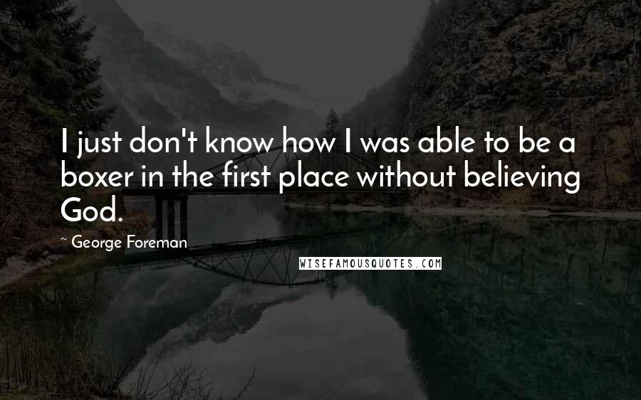 George Foreman Quotes: I just don't know how I was able to be a boxer in the first place without believing God.