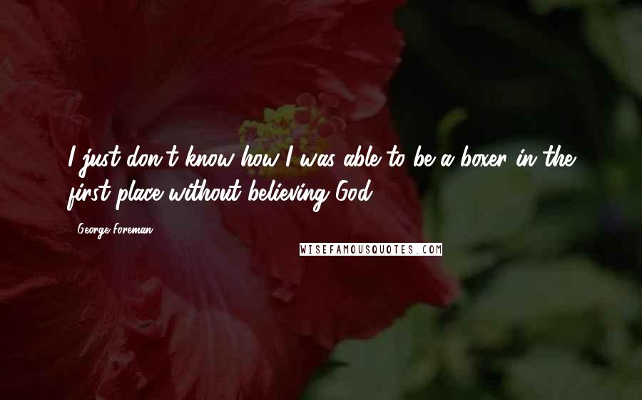 George Foreman Quotes: I just don't know how I was able to be a boxer in the first place without believing God.