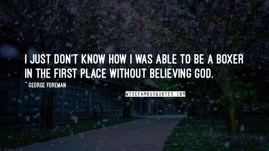 George Foreman Quotes: I just don't know how I was able to be a boxer in the first place without believing God.