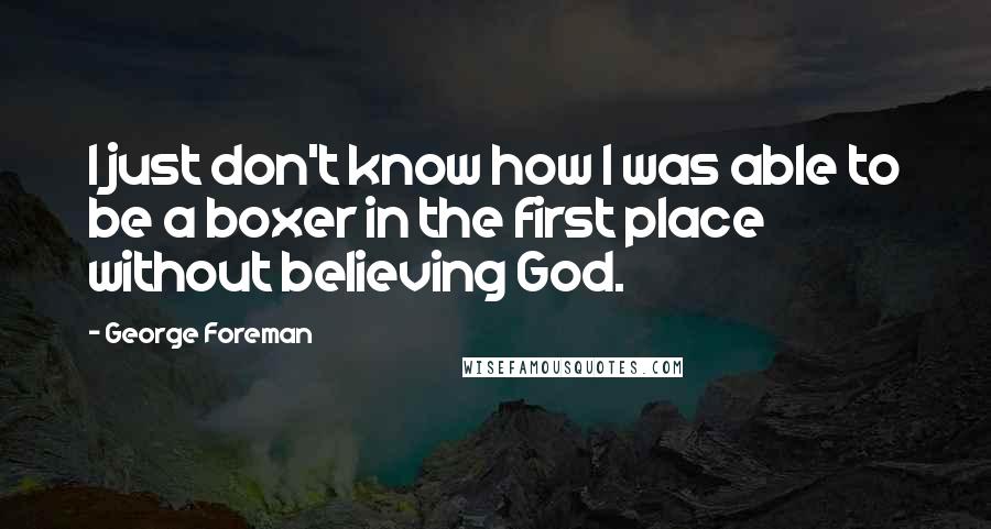 George Foreman Quotes: I just don't know how I was able to be a boxer in the first place without believing God.