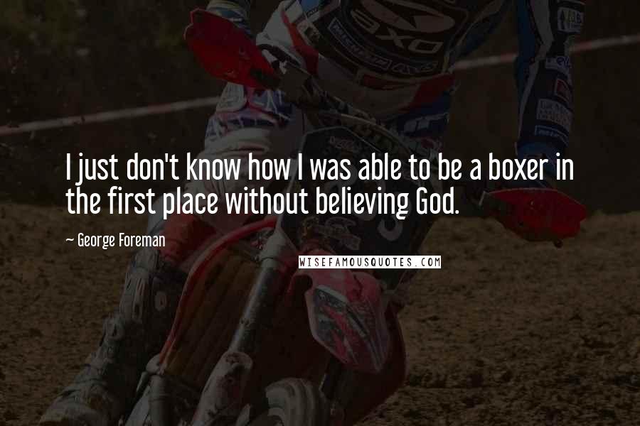 George Foreman Quotes: I just don't know how I was able to be a boxer in the first place without believing God.