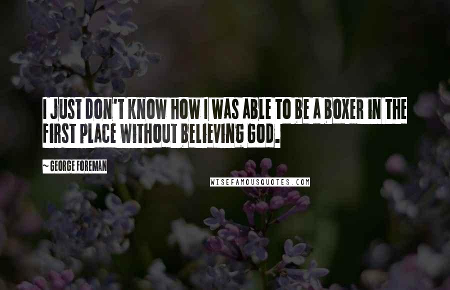 George Foreman Quotes: I just don't know how I was able to be a boxer in the first place without believing God.