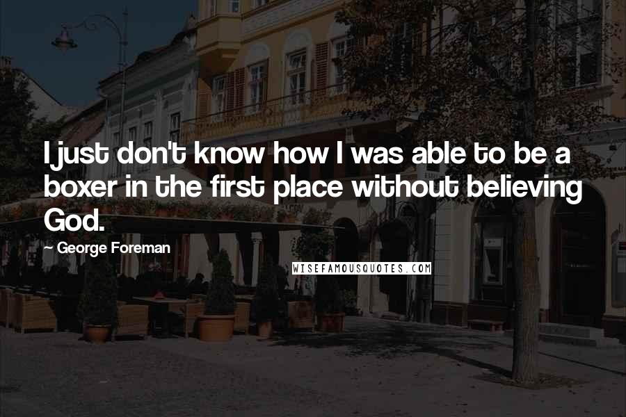 George Foreman Quotes: I just don't know how I was able to be a boxer in the first place without believing God.